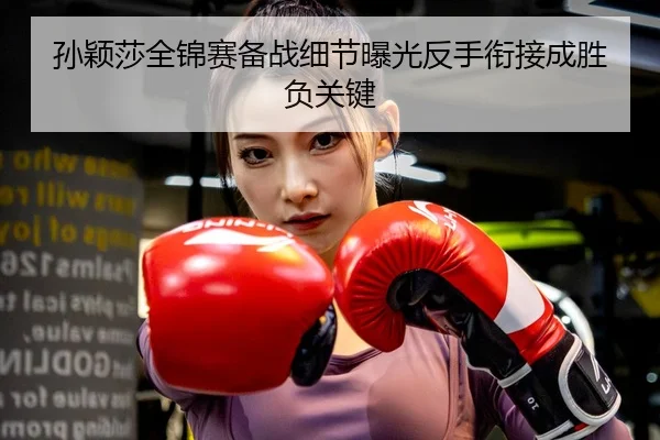孙颖莎全锦赛备战细节曝光反手衔接成胜负关键